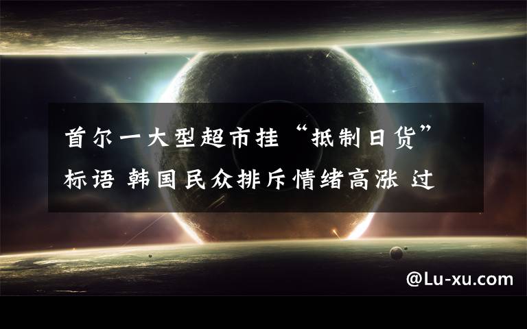 首尔一大型超市挂“抵制日货”标语 韩国民众排斥情绪高涨 过程真相详细揭秘!