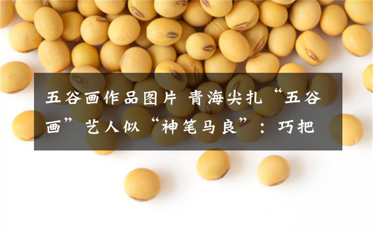 五谷画作品图片 青海尖扎“五谷画”艺人似“神笔马良”:巧把粮食变金沙