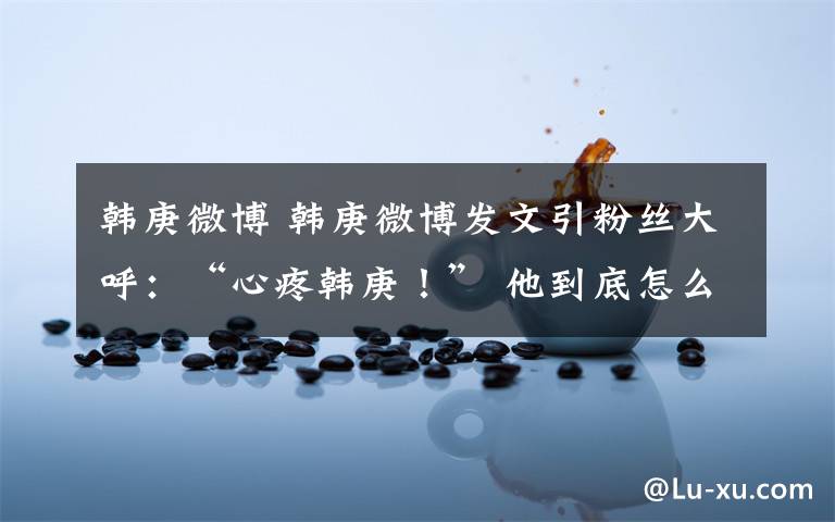 韩庚微博 韩庚微博发文引粉丝大呼:“心疼韩庚!” 他到底怎么了?
