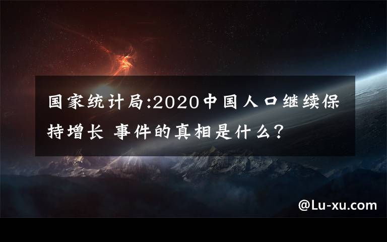 国家统计局:2020中国人口继续保持增长 事件的真相是什么?