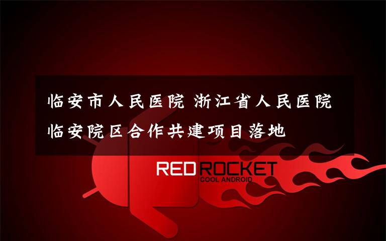 临安市人民医院 浙江省人民医院临安院区合作共建项目落地