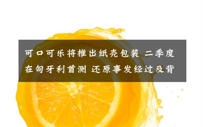 可口可乐将推出纸壳包装 二季度在匈牙利首测 还原事发经过及背后真相!