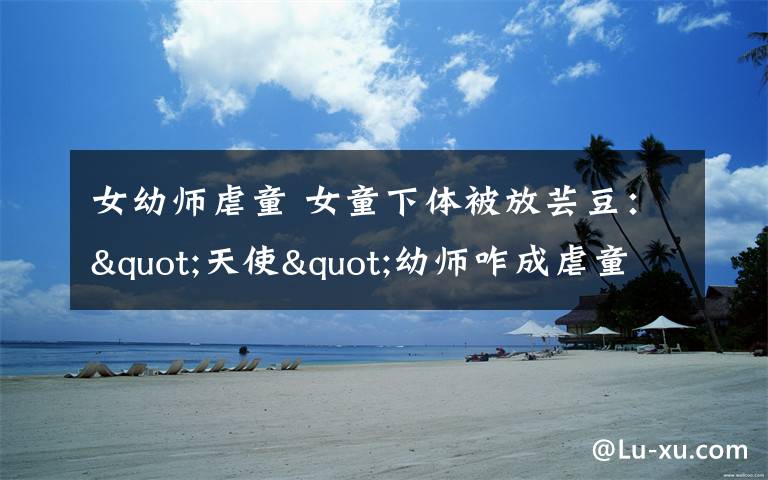 女幼师虐童 女童下体被放芸豆:"天使"幼师咋成虐童"魔鬼"
