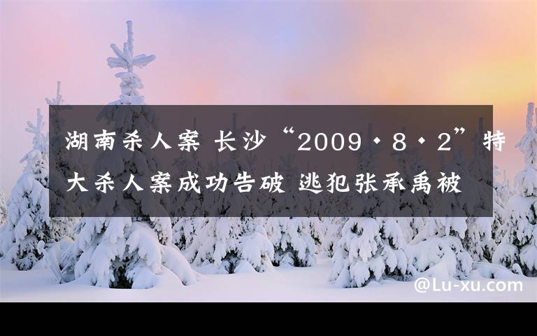湖南杀人案 长沙“2009·8·2”特大杀人案成功告破 逃犯张承禹被押解回长
