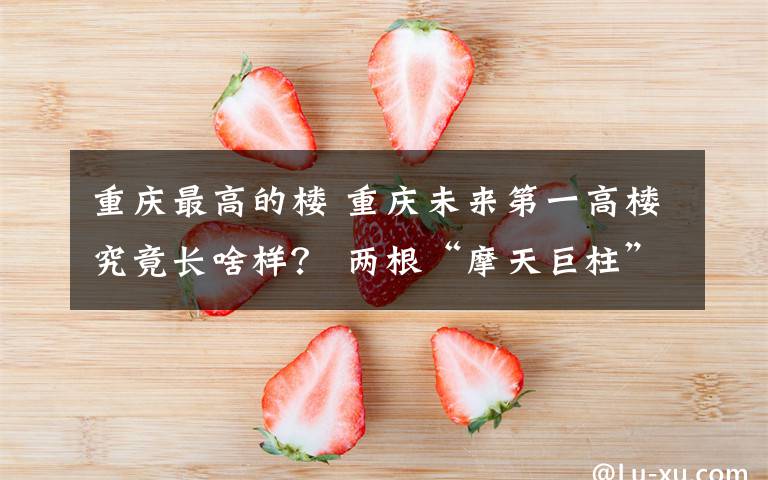 重庆最高的楼 重庆未来第一高楼究竟长啥样? 两根“摩天巨柱”腾空交会 A字形建筑传递重庆刚性之美