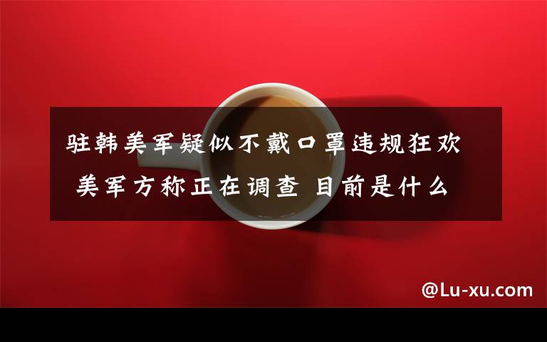 驻韩美军疑似不戴口罩违规狂欢 美军方称正在调查 目前是什么情况？