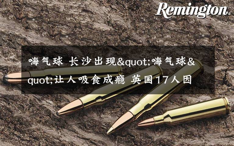 嗨气球 长沙出现"嗨气球"让人吸食成瘾 英国17人因吸食死亡