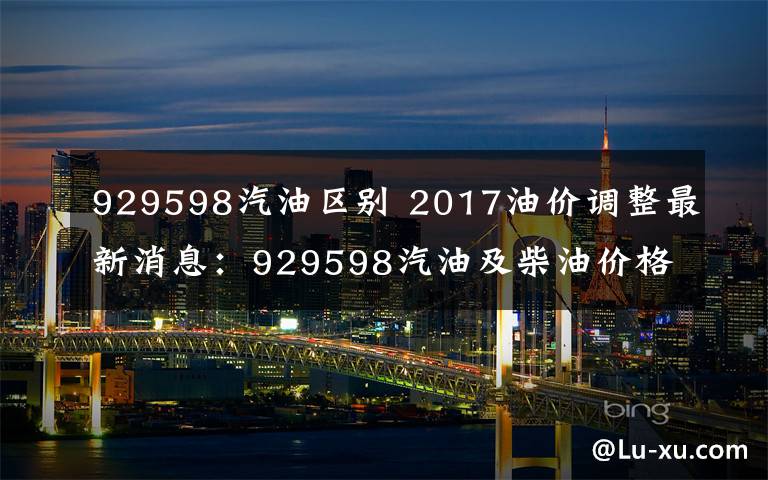 929598汽油区别 2017油价调整最新消息：929598汽油及柴油价格多少元/升？