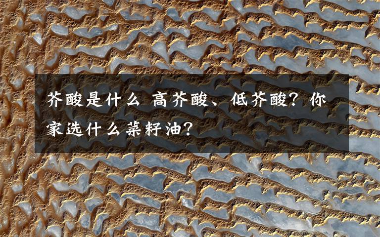 芥酸是什么 高芥酸、低芥酸?你家选什么菜籽油?