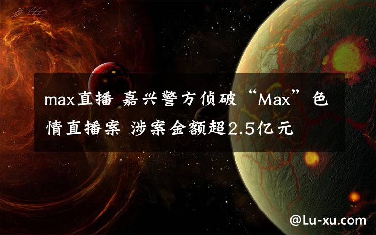 max直播 嘉兴警方侦破“Max”色情直播案 涉案金额超2.5亿元