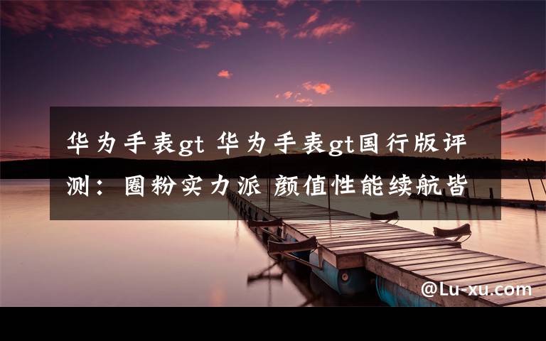 华为手表gt 华为手表gt国行版评测：圈粉实力派 颜值性能续航皆在线