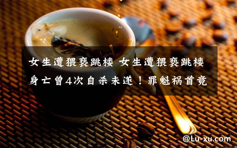 女生遭猥亵跳楼 女生遭猥亵跳楼身亡曾4次自杀未遂！罪魁祸首竟是班主任？