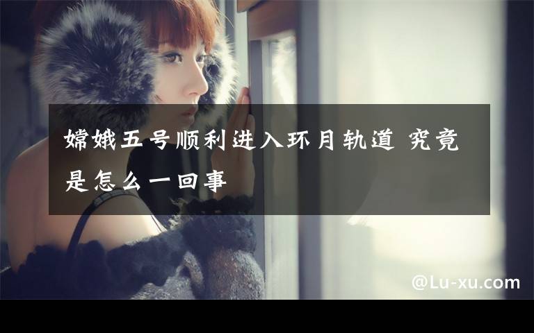 嫦娥五号顺利进入环月轨道 究竟是怎么一回事