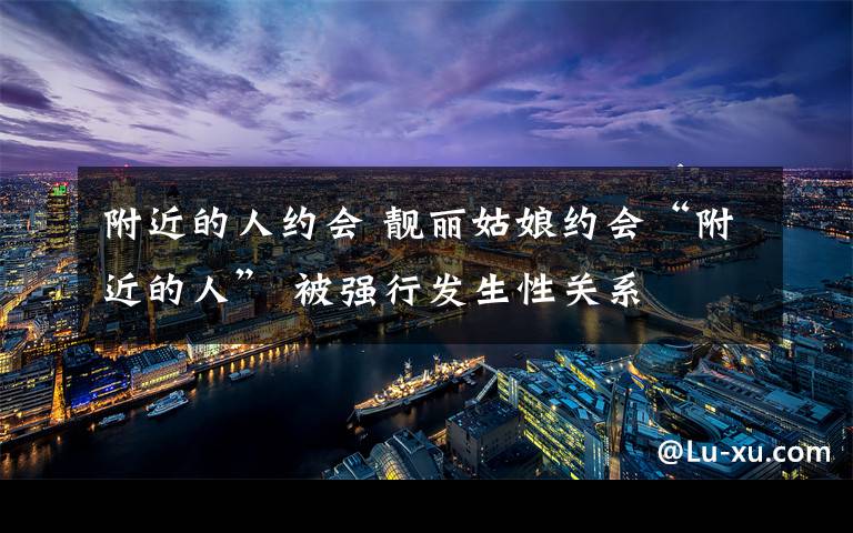 附近的人约会 靓丽姑娘约会“附近的人” 被强行发生性关系