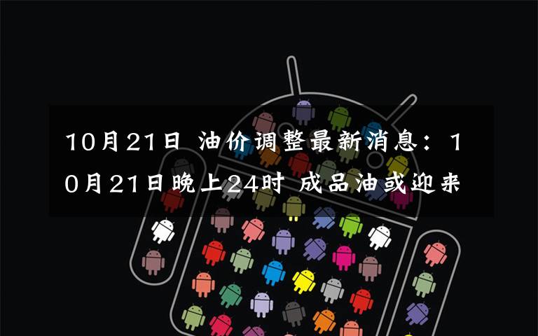 10月21日 油价调整最新消息:10月21日晚上24时 成品油或迎来下调