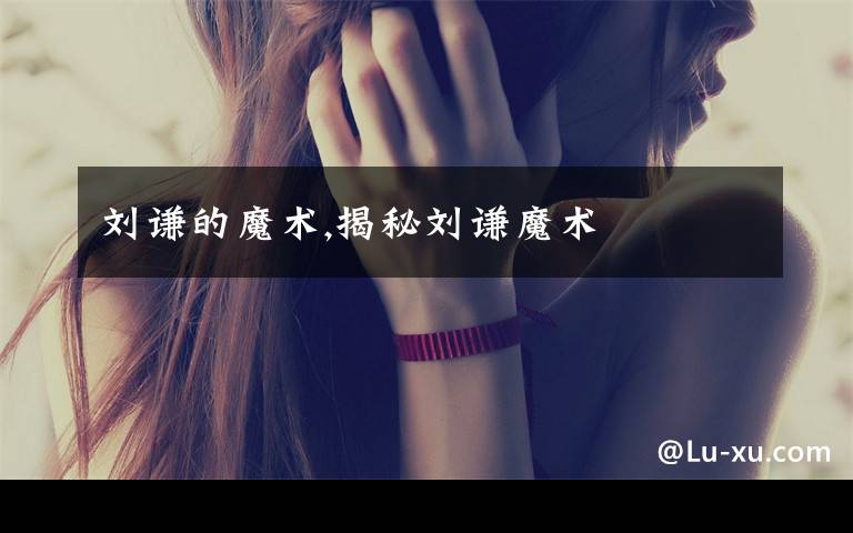 刘谦的魔术,揭秘刘谦魔术