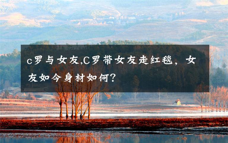 c罗与女友,C罗带女友走红毯,女友如今身材如何?