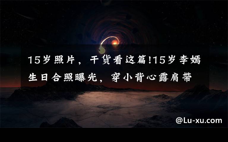 15岁照片,干货看这篇!15岁李嫣生日合照曝光,穿小背心露肩带气质成熟,坐c位满脸笑