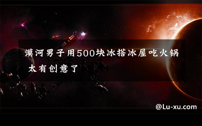 漠河男子用500块冰搭冰屋吃火锅 太有创意了