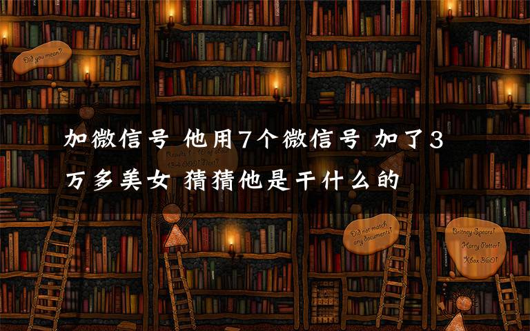 加微信号 他用7个微信号 加了3万多美女 猜猜他是干什么的