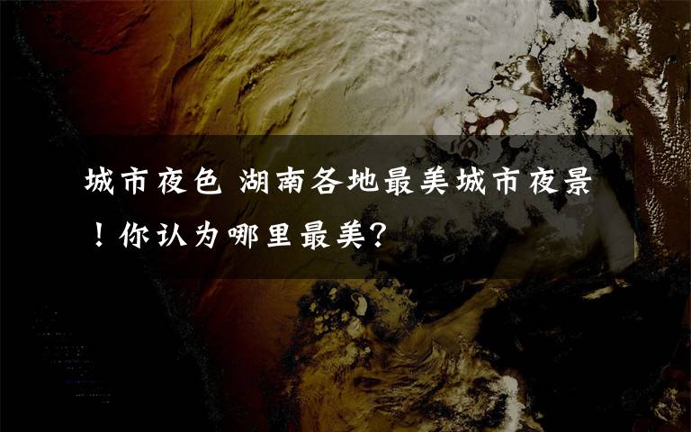 城市夜色 湖南各地最美城市夜景!你认为哪里最美?