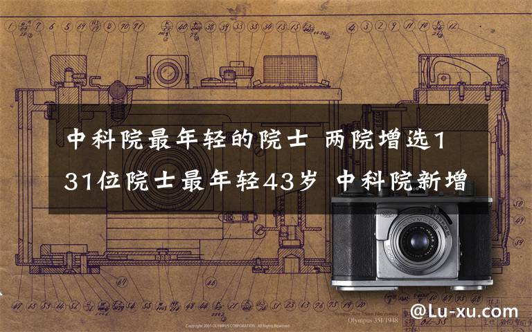 中科院最年轻的院士 两院增选131位院士最年轻43岁 中科院新增9名女院士