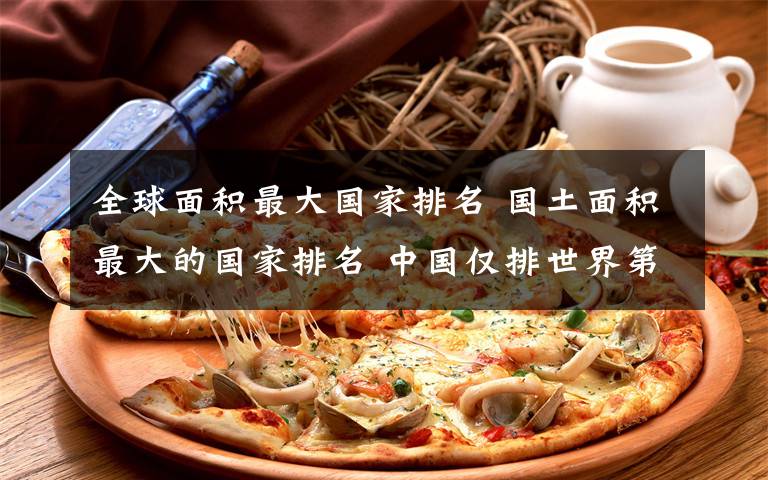 全球面积最大国家排名 国土面积最大的国家排名 中国仅排世界第三