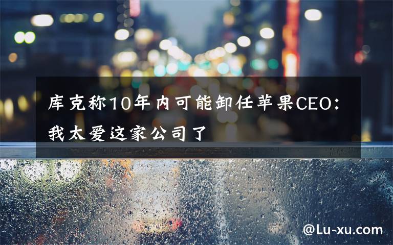 库克称10年内可能卸任苹果CEO:我太爱这家公司了