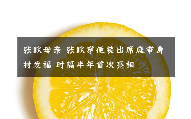 张默母亲 张默穿便装出席庭审身材发福 时隔半年首次亮相