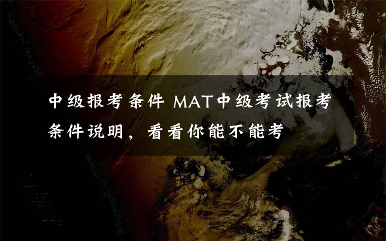 中级报考条件 MAT中级考试报考条件说明,看看你能不能考