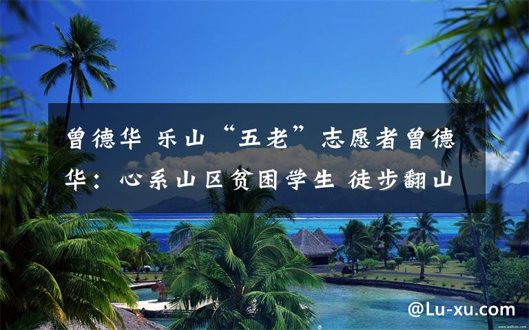 曾德华 乐山“五老”志愿者曾德华:心系山区贫困学生 徒步翻山做家访