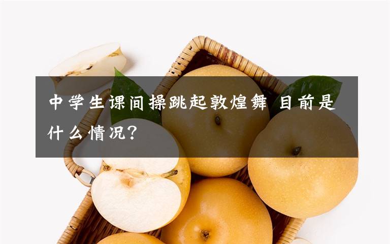 中学生课间操跳起敦煌舞 目前是什么情况?