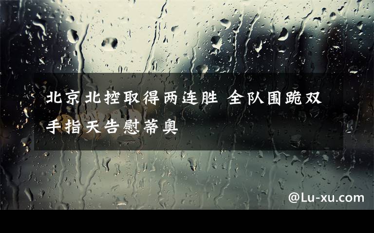 北京北控取得两连胜 全队围跪双手指天告慰蒂奥