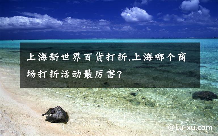 上海新世界百货打折,上海哪个商场打折活动最厉害?