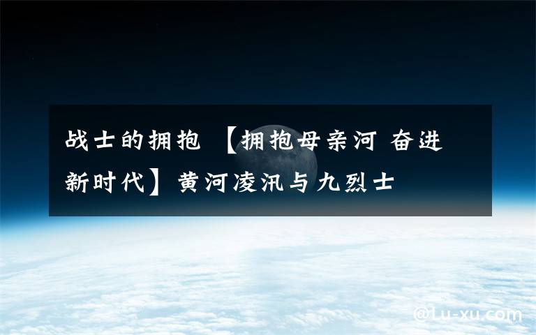 战士的拥抱 【拥抱母亲河 奋进新时代】黄河凌汛与九烈士
