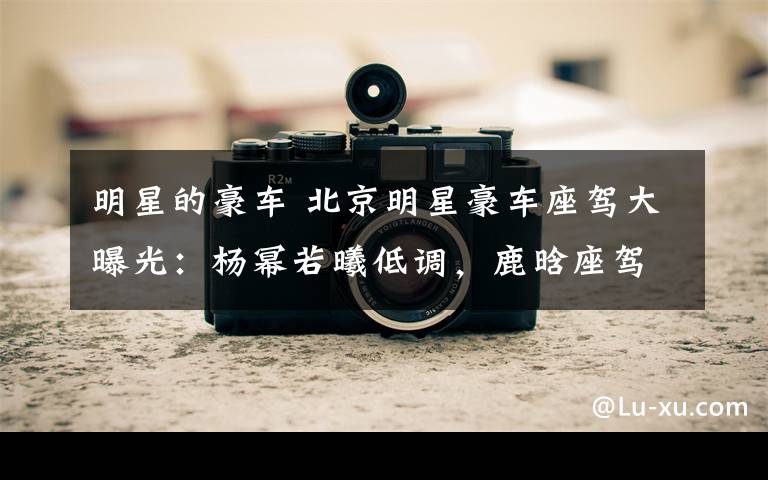 明星的豪车 北京明星豪车座驾大曝光:杨幂若曦低调,鹿晗座驾萌翻了!