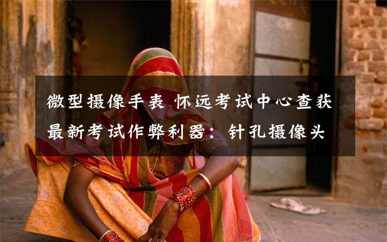 微型摄像手表 怀远考试中心查获最新考试作弊利器:针孔摄像头嵌入手表