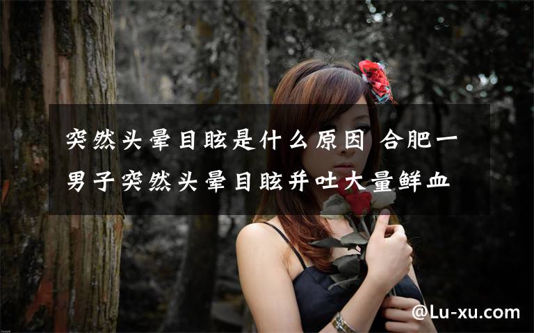 突然头晕目眩是什么原因 合肥一男子突然头晕目眩并吐大量鲜血 背后凶手原是“杜氏病”