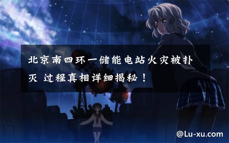 北京南四环一储能电站火灾被扑灭 过程真相详细揭秘!