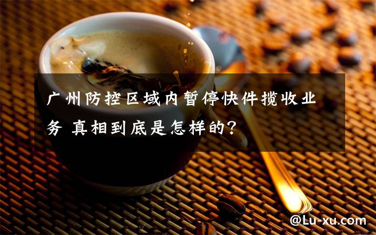 广州防控区域内暂停快件揽收业务 真相到底是怎样的？