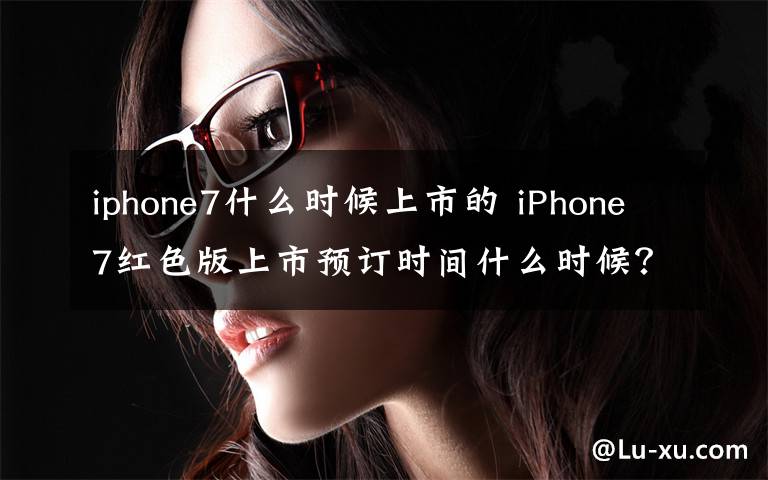 iphone7什么时候上市的 iPhone7红色版上市预订时间什么时候?苹果官网卖多少钱?