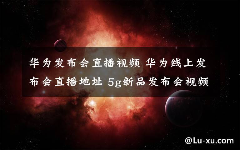 华为发布会直播视频 华为线上发布会直播地址 5g新品发布会视频观看平台