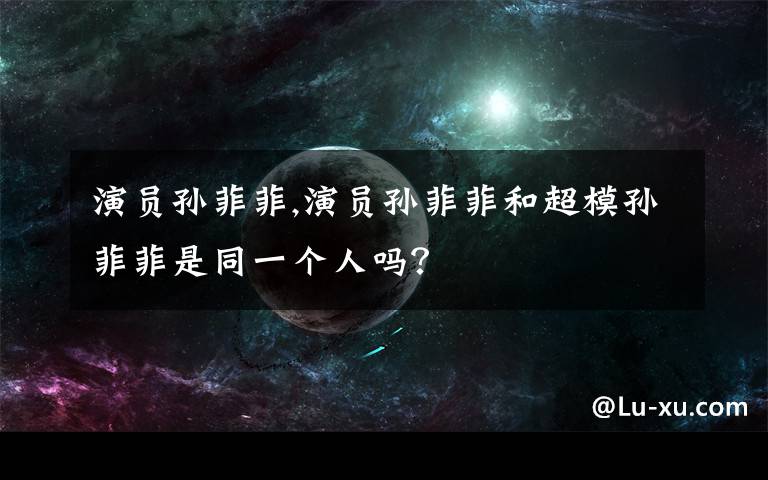 演员孙菲菲,演员孙菲菲和超模孙菲菲是同一个人吗？