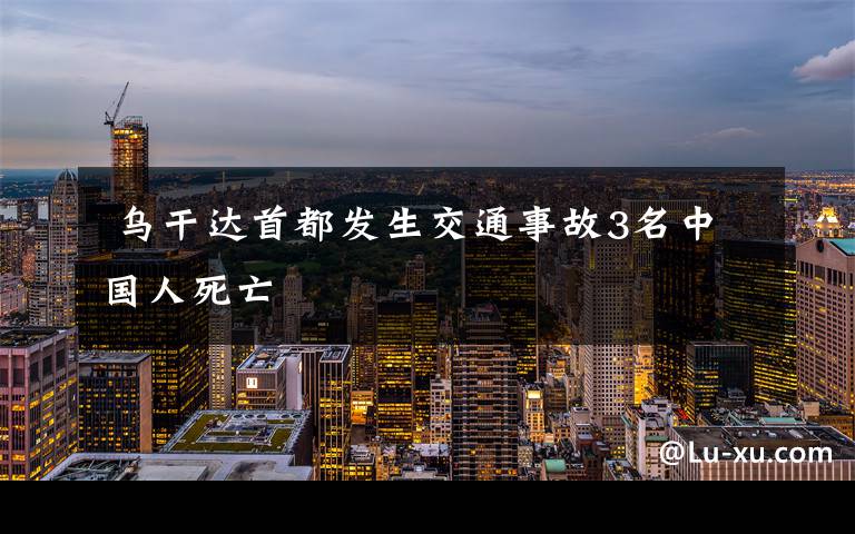 乌干达首都发生交通事故3名中国人死亡