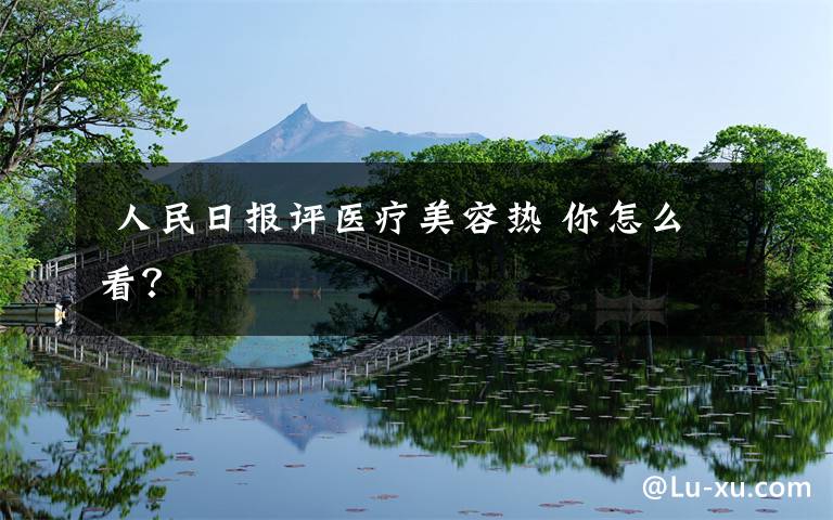 人民日报评医疗美容热 你怎么看?