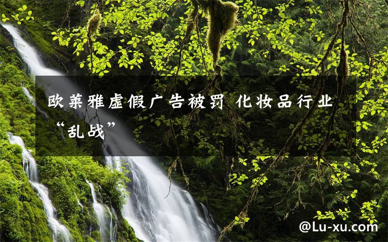 欧莱雅虚假广告被罚 化妆品行业“乱战”