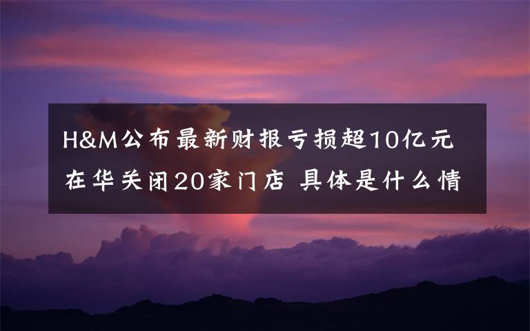 H&M公布最新财报亏损超10亿元 在华关闭20家门店 具体是什么情况?