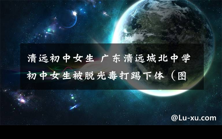 清远初中女生 广东清远城北中学初中女生被脱光毒打踢下体（图）