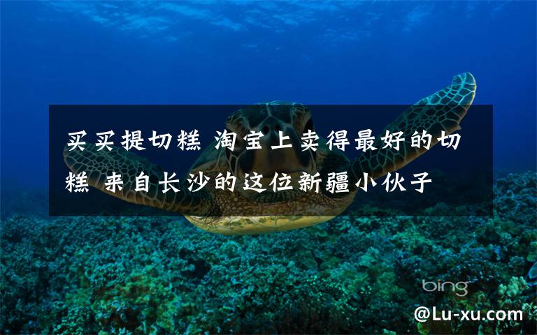 买买提切糕 淘宝上卖得最好的切糕 来自长沙的这位新疆小伙子