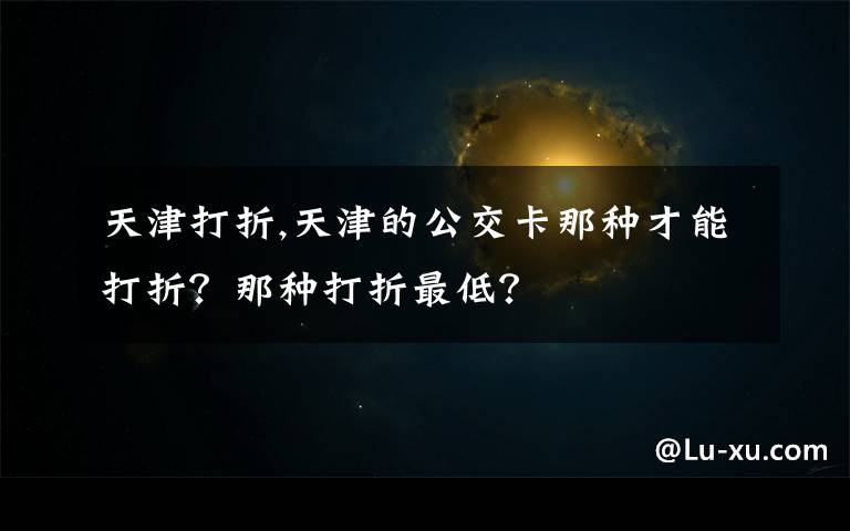 天津打折,天津的公交卡那种才能打折?那种打折最低?